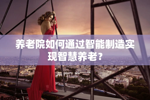 养老院如何通过智能制造实现智慧养老？