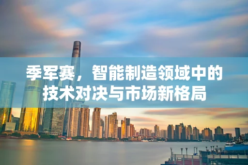季军赛，智能制造领域中的技术对决与市场新格局