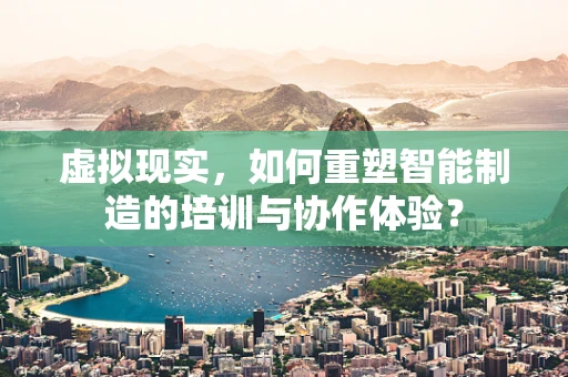 虚拟现实，如何重塑智能制造的培训与协作体验？