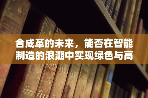 合成革的未来，能否在智能制造的浪潮中实现绿色与高效的双重飞跃？