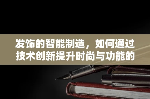 发饰的智能制造，如何通过技术创新提升时尚与功能的完美融合？