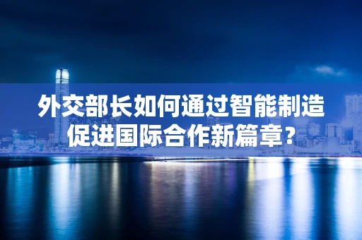 外交部长如何通过智能制造促进国际合作新篇章？