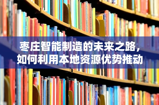 枣庄智能制造的未来之路，如何利用本地资源优势推动产业升级？