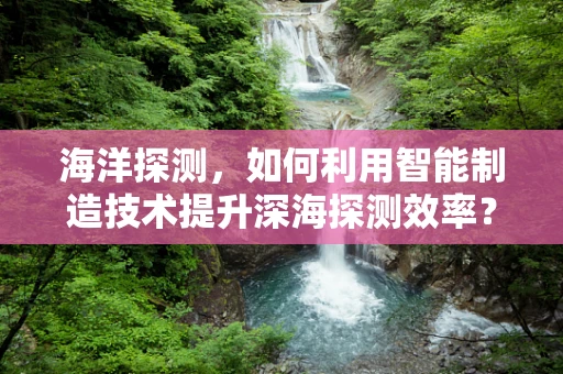 海洋探测，如何利用智能制造技术提升深海探测效率？