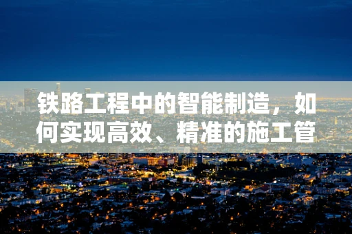 铁路工程中的智能制造，如何实现高效、精准的施工管理？