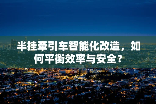 半挂牵引车智能化改造，如何平衡效率与安全？