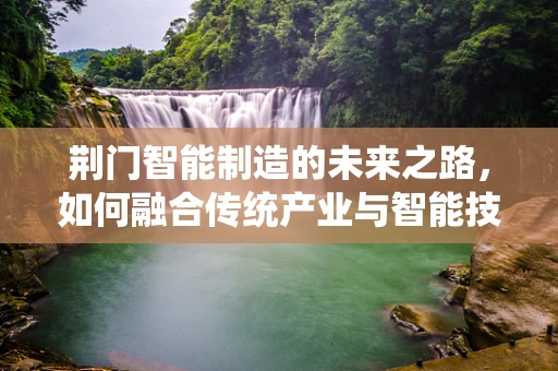 荆门智能制造的未来之路，如何融合传统产业与智能技术？
