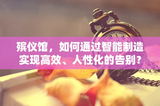 殡仪馆，如何通过智能制造实现高效、人性化的告别？