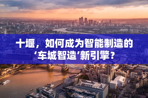 十堰，如何成为智能制造的‘车城智造’新引擎？