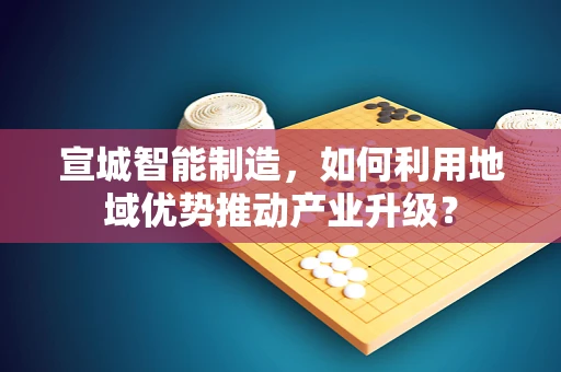 宣城智能制造，如何利用地域优势推动产业升级？