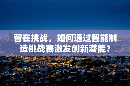 智在挑战，如何通过智能制造挑战赛激发创新潜能？