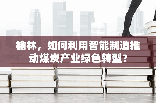榆林，如何利用智能制造推动煤炭产业绿色转型？