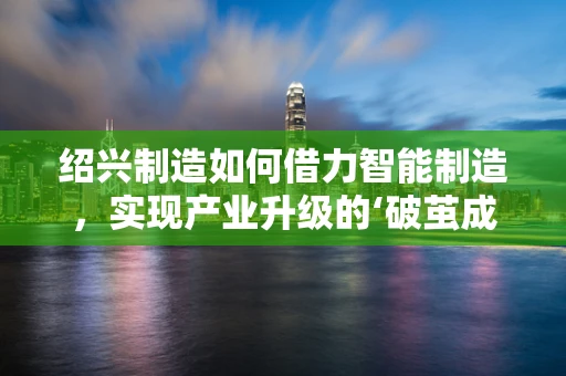 绍兴制造如何借力智能制造，实现产业升级的‘破茧成蝶’？