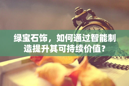 绿宝石饰，如何通过智能制造提升其可持续价值？
