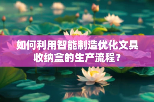 如何利用智能制造优化文具收纳盒的生产流程？