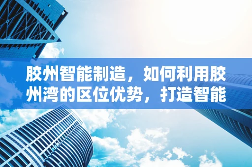 胶州智能制造，如何利用胶州湾的区位优势，打造智能制造业的新高地？