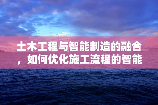 土木工程与智能制造的融合，如何优化施工流程的智能化管理？
