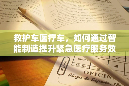 救护车医疗车，如何通过智能制造提升紧急医疗服务效率？