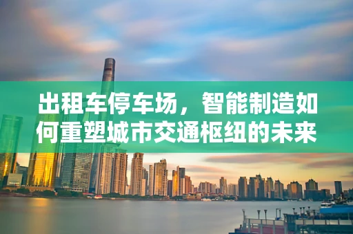 出租车停车场，智能制造如何重塑城市交通枢纽的未来？