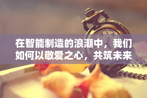 在智能制造的浪潮中，我们如何以敬爱之心，共筑未来？