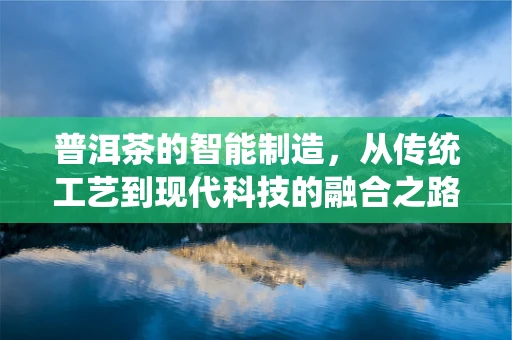 普洱茶的智能制造，从传统工艺到现代科技的融合之路