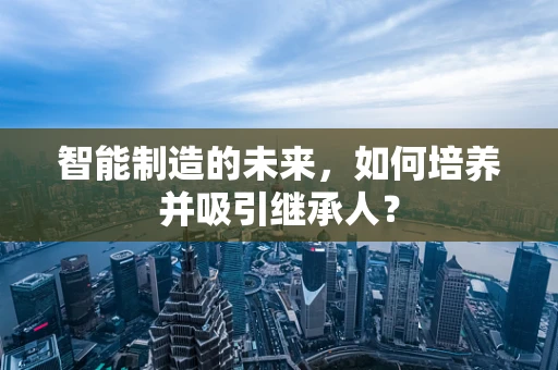 智能制造的未来，如何培养并吸引继承人？