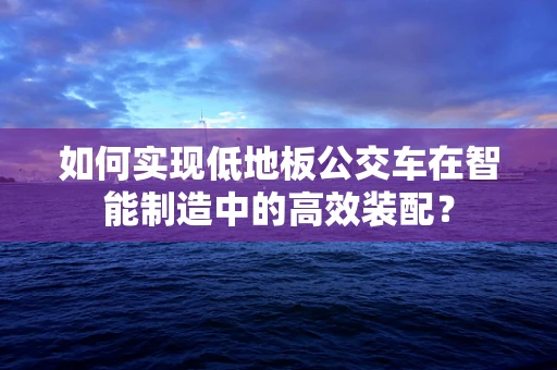 如何实现低地板公交车在智能制造中的高效装配？
