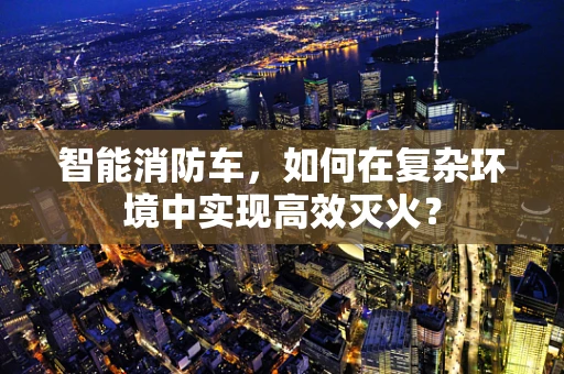 智能消防车，如何在复杂环境中实现高效灭火？