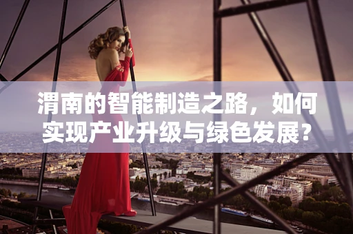 渭南的智能制造之路，如何实现产业升级与绿色发展？