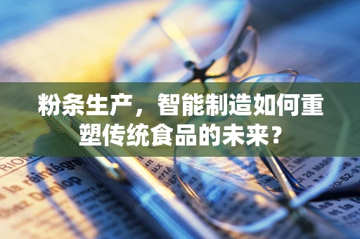 粉条生产，智能制造如何重塑传统食品的未来？