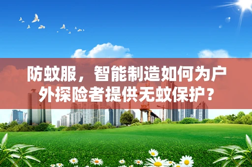防蚊服，智能制造如何为户外探险者提供无蚊保护？