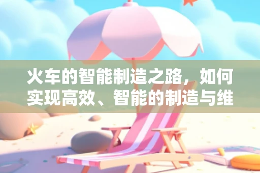 火车的智能制造之路，如何实现高效、智能的制造与维护？