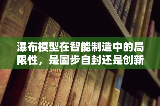 瀑布模型在智能制造中的局限性，是固步自封还是创新突破的契机？