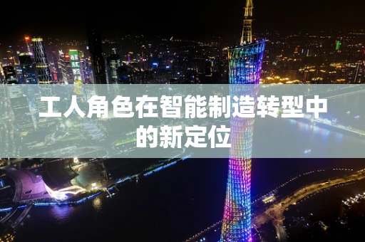 工人角色在智能制造转型中的新定位