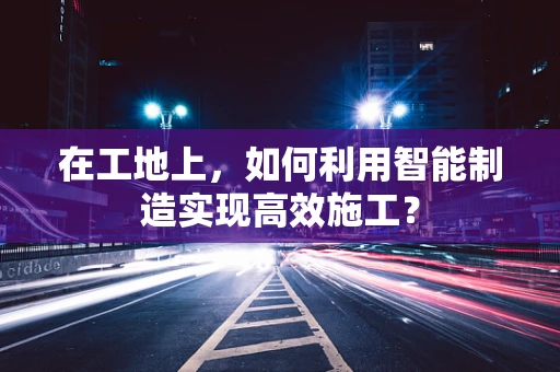 在工地上，如何利用智能制造实现高效施工？