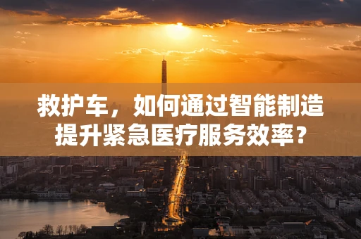 救护车，如何通过智能制造提升紧急医疗服务效率？