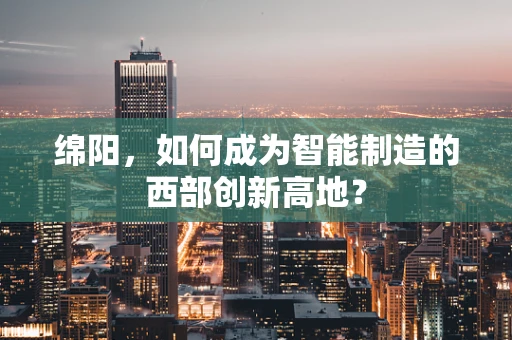 绵阳，如何成为智能制造的西部创新高地？
