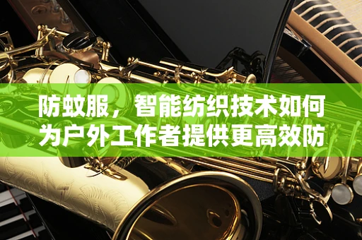 防蚊服，智能纺织技术如何为户外工作者提供更高效防护？