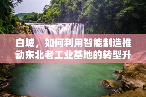 白城，如何利用智能制造推动东北老工业基地的转型升级？