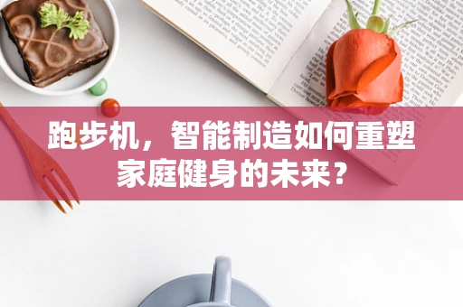 跑步机，智能制造如何重塑家庭健身的未来？