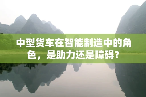 中型货车在智能制造中的角色，是助力还是障碍？