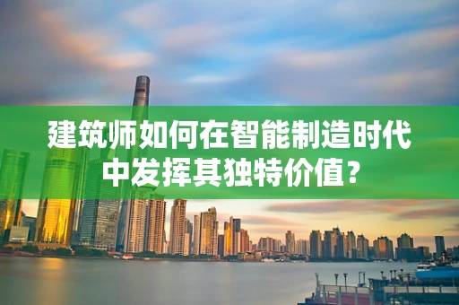 建筑师如何在智能制造时代中发挥其独特价值？