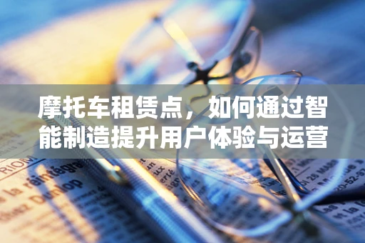 摩托车租赁点，如何通过智能制造提升用户体验与运营效率？