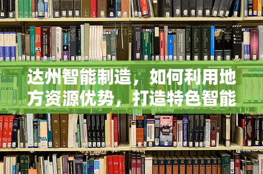 达州智能制造，如何利用地方资源优势，打造特色智能产业链？