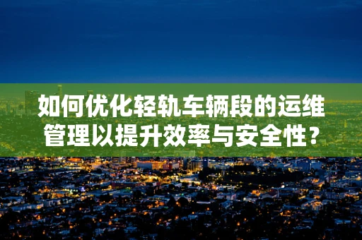 如何优化轻轨车辆段的运维管理以提升效率与安全性？