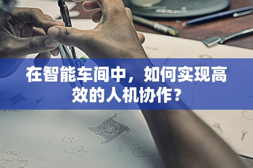 在智能车间中，如何实现高效的人机协作？