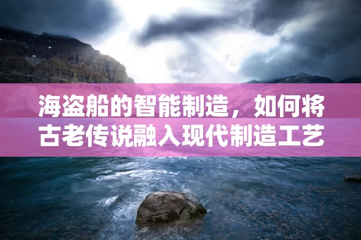 海盗船的智能制造，如何将古老传说融入现代制造工艺？