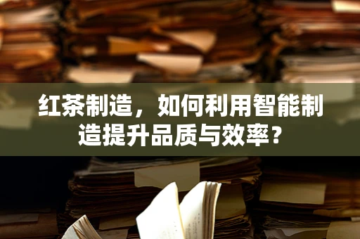红茶制造，如何利用智能制造提升品质与效率？