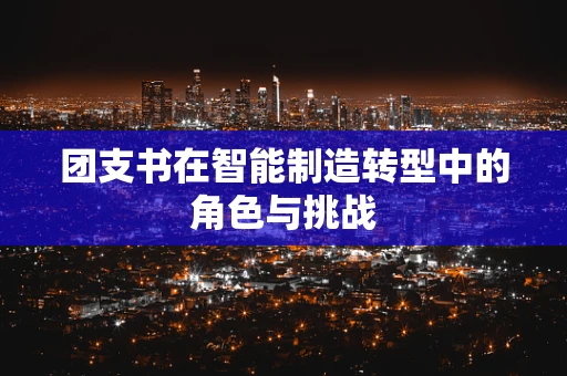 团支书在智能制造转型中的角色与挑战