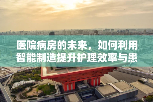 医院病房的未来，如何利用智能制造提升护理效率与患者体验？